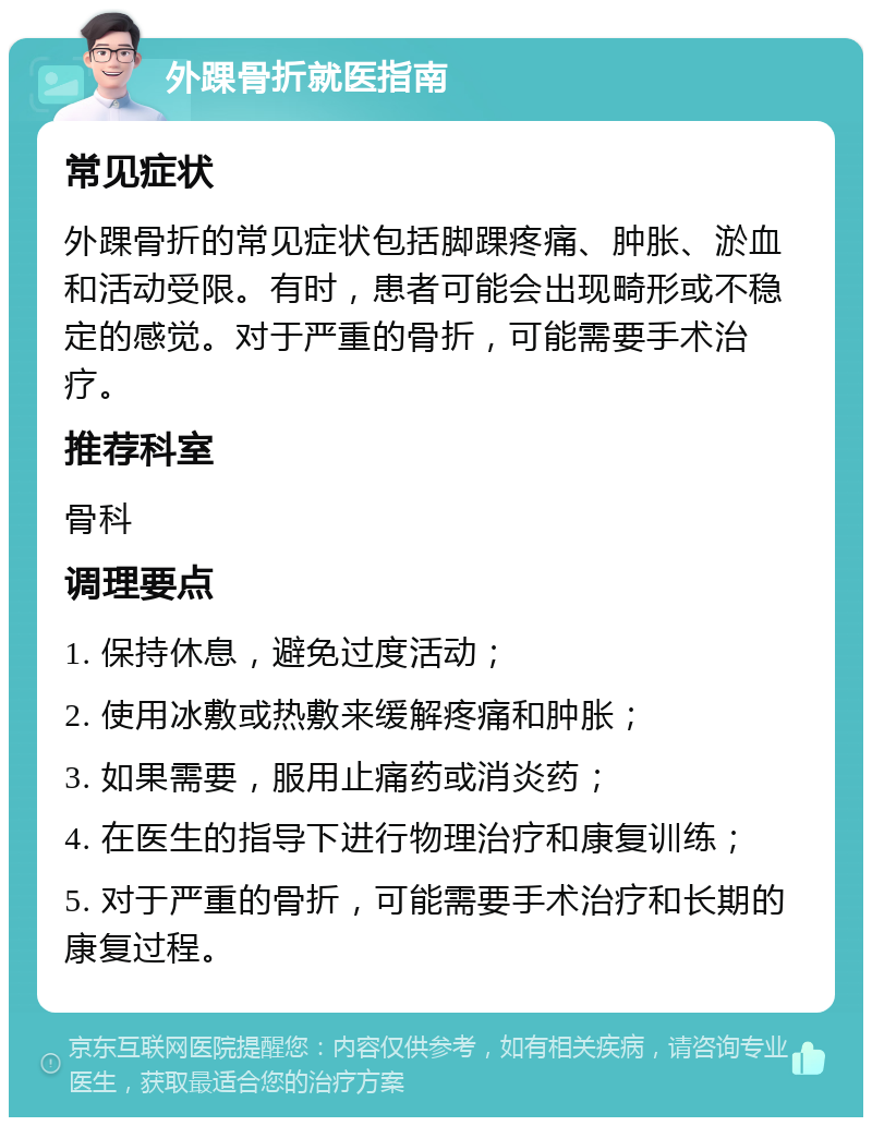 外踝骨折就医指南 常见症状 外踝骨折的常见症状包括脚踝疼痛、肿胀、淤血和活动受限。有时，患者可能会出现畸形或不稳定的感觉。对于严重的骨折，可能需要手术治疗。 推荐科室 骨科 调理要点 1. 保持休息，避免过度活动； 2. 使用冰敷或热敷来缓解疼痛和肿胀； 3. 如果需要，服用止痛药或消炎药； 4. 在医生的指导下进行物理治疗和康复训练； 5. 对于严重的骨折，可能需要手术治疗和长期的康复过程。