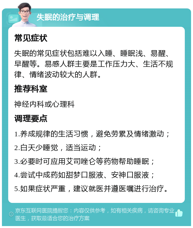 失眠的治疗与调理 常见症状 失眠的常见症状包括难以入睡、睡眠浅、易醒、早醒等。易感人群主要是工作压力大、生活不规律、情绪波动较大的人群。 推荐科室 神经内科或心理科 调理要点 1.养成规律的生活习惯，避免劳累及情绪激动； 2.白天少睡觉，适当运动； 3.必要时可应用艾司唑仑等药物帮助睡眠； 4.尝试中成药如甜梦口服液、安神口服液； 5.如果症状严重，建议就医并遵医嘱进行治疗。