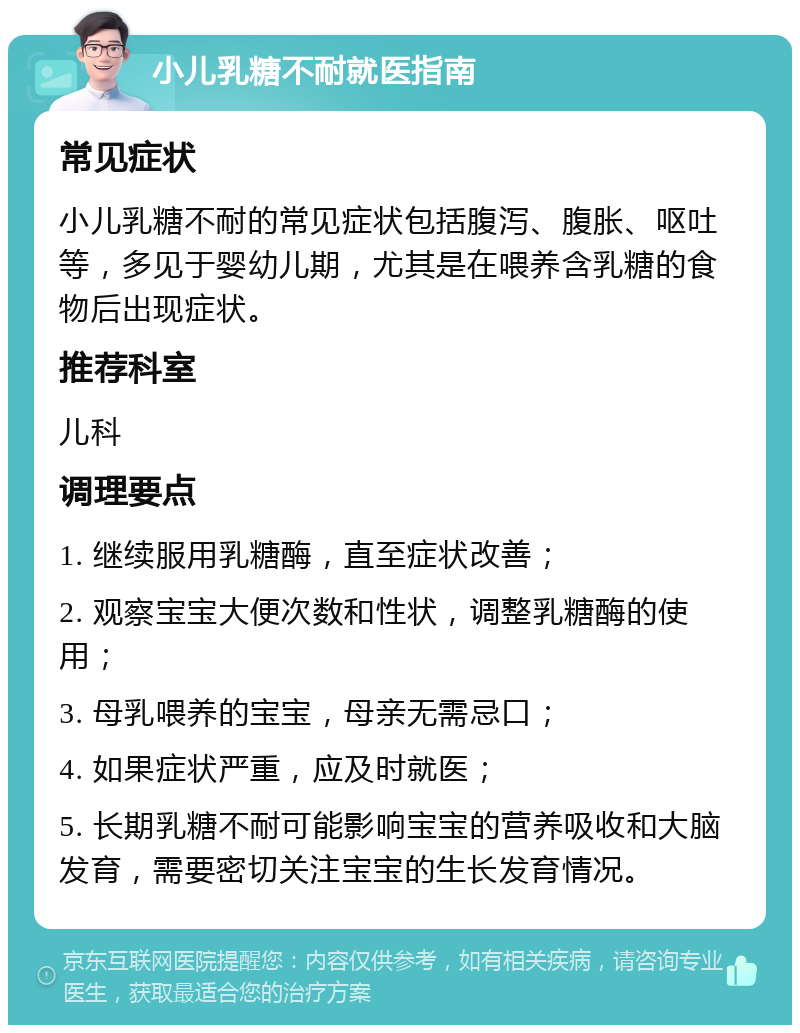 小儿乳糖不耐就医指南 常见症状 小儿乳糖不耐的常见症状包括腹泻、腹胀、呕吐等，多见于婴幼儿期，尤其是在喂养含乳糖的食物后出现症状。 推荐科室 儿科 调理要点 1. 继续服用乳糖酶，直至症状改善； 2. 观察宝宝大便次数和性状，调整乳糖酶的使用； 3. 母乳喂养的宝宝，母亲无需忌口； 4. 如果症状严重，应及时就医； 5. 长期乳糖不耐可能影响宝宝的营养吸收和大脑发育，需要密切关注宝宝的生长发育情况。