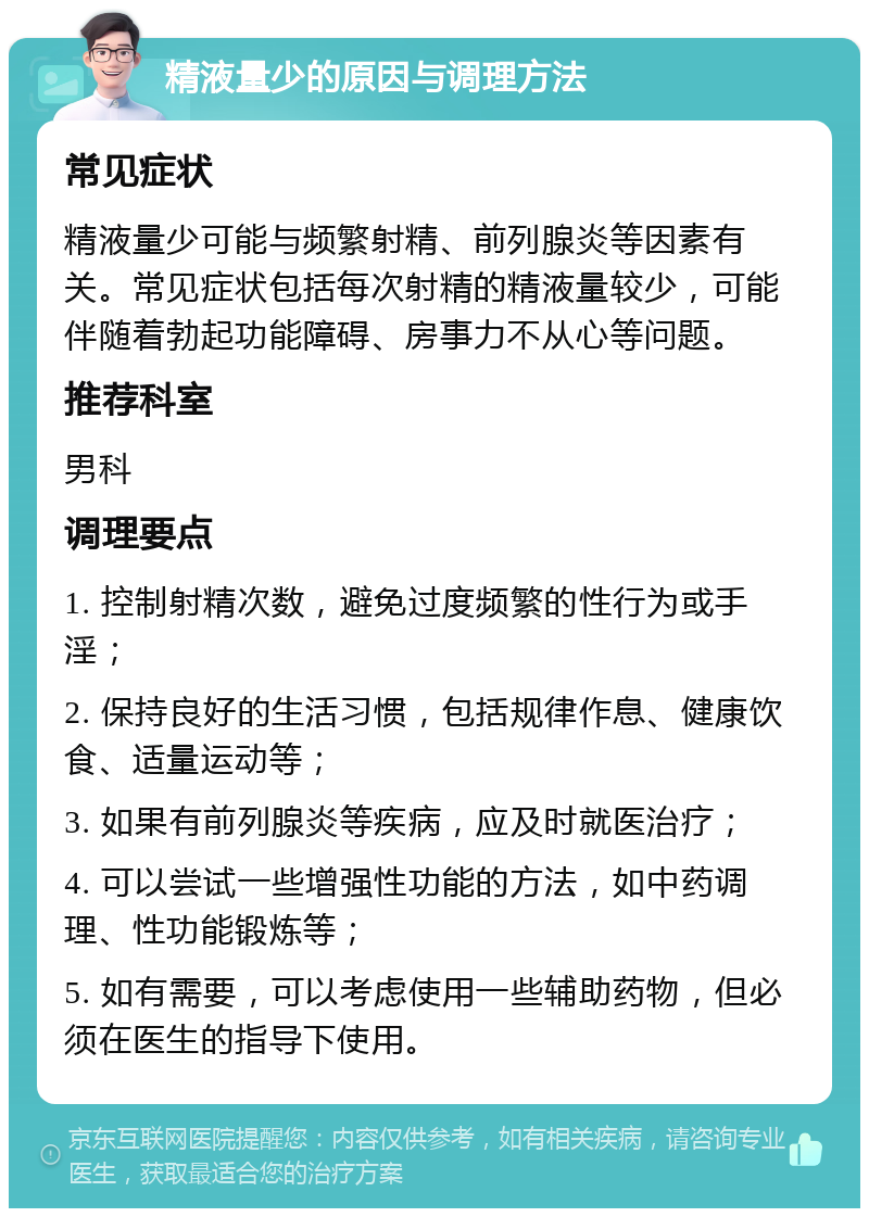 精液量少的原因与调理方法 常见症状 精液量少可能与频繁射精、前列腺炎等因素有关。常见症状包括每次射精的精液量较少，可能伴随着勃起功能障碍、房事力不从心等问题。 推荐科室 男科 调理要点 1. 控制射精次数，避免过度频繁的性行为或手淫； 2. 保持良好的生活习惯，包括规律作息、健康饮食、适量运动等； 3. 如果有前列腺炎等疾病，应及时就医治疗； 4. 可以尝试一些增强性功能的方法，如中药调理、性功能锻炼等； 5. 如有需要，可以考虑使用一些辅助药物，但必须在医生的指导下使用。