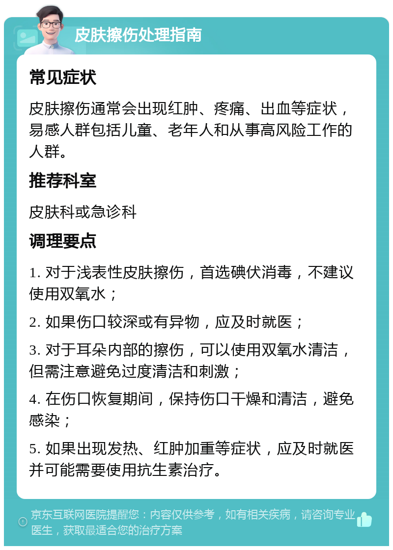 皮肤擦伤处理指南 常见症状 皮肤擦伤通常会出现红肿、疼痛、出血等症状，易感人群包括儿童、老年人和从事高风险工作的人群。 推荐科室 皮肤科或急诊科 调理要点 1. 对于浅表性皮肤擦伤，首选碘伏消毒，不建议使用双氧水； 2. 如果伤口较深或有异物，应及时就医； 3. 对于耳朵内部的擦伤，可以使用双氧水清洁，但需注意避免过度清洁和刺激； 4. 在伤口恢复期间，保持伤口干燥和清洁，避免感染； 5. 如果出现发热、红肿加重等症状，应及时就医并可能需要使用抗生素治疗。