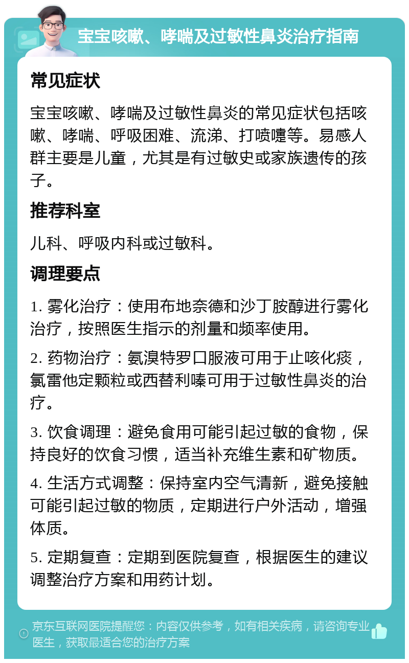 宝宝咳嗽、哮喘及过敏性鼻炎治疗指南 常见症状 宝宝咳嗽、哮喘及过敏性鼻炎的常见症状包括咳嗽、哮喘、呼吸困难、流涕、打喷嚏等。易感人群主要是儿童，尤其是有过敏史或家族遗传的孩子。 推荐科室 儿科、呼吸内科或过敏科。 调理要点 1. 雾化治疗：使用布地奈德和沙丁胺醇进行雾化治疗，按照医生指示的剂量和频率使用。 2. 药物治疗：氨溴特罗口服液可用于止咳化痰，氯雷他定颗粒或西替利嗪可用于过敏性鼻炎的治疗。 3. 饮食调理：避免食用可能引起过敏的食物，保持良好的饮食习惯，适当补充维生素和矿物质。 4. 生活方式调整：保持室内空气清新，避免接触可能引起过敏的物质，定期进行户外活动，增强体质。 5. 定期复查：定期到医院复查，根据医生的建议调整治疗方案和用药计划。