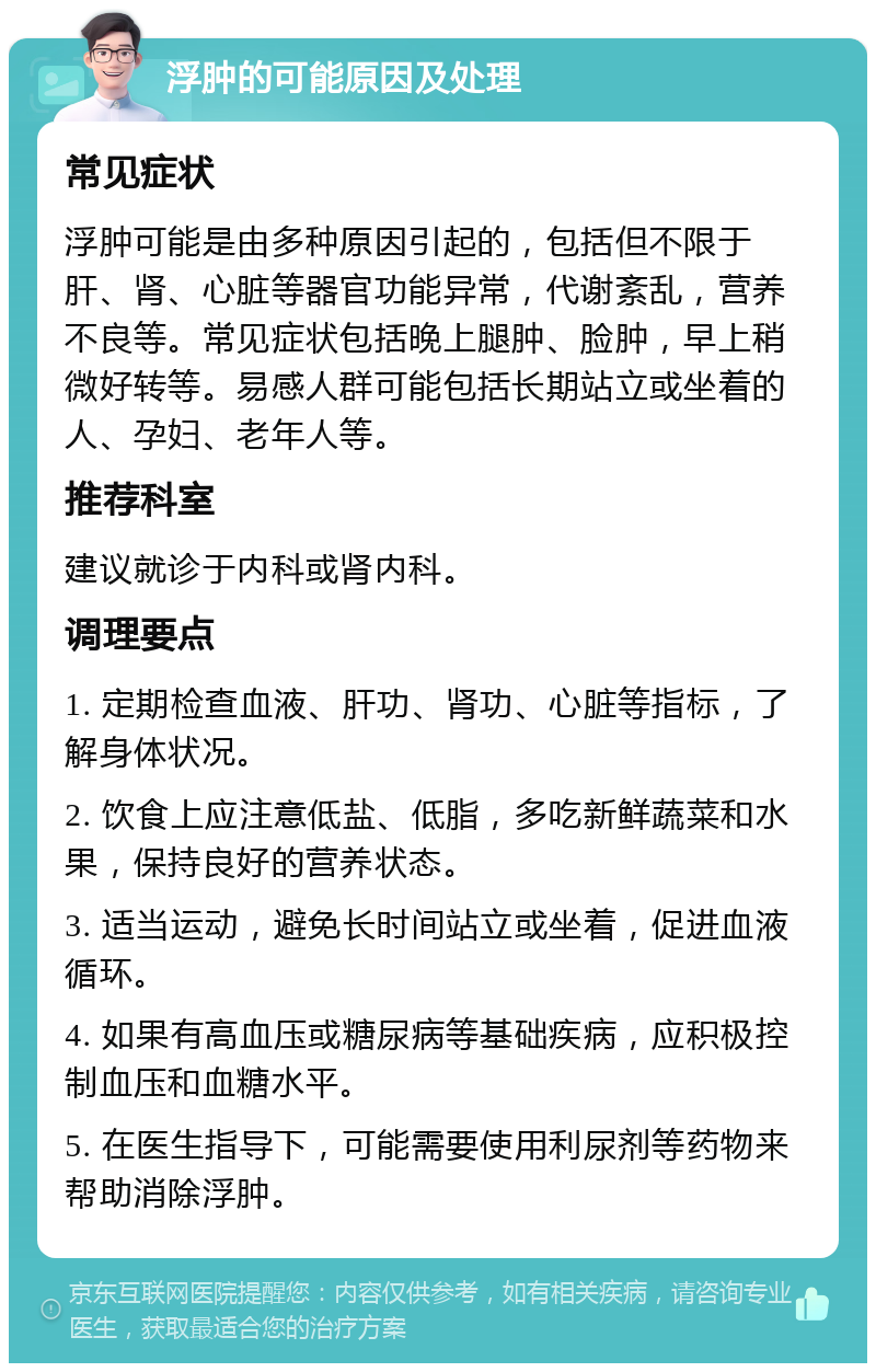 浮肿的可能原因及处理 常见症状 浮肿可能是由多种原因引起的，包括但不限于肝、肾、心脏等器官功能异常，代谢紊乱，营养不良等。常见症状包括晚上腿肿、脸肿，早上稍微好转等。易感人群可能包括长期站立或坐着的人、孕妇、老年人等。 推荐科室 建议就诊于内科或肾内科。 调理要点 1. 定期检查血液、肝功、肾功、心脏等指标，了解身体状况。 2. 饮食上应注意低盐、低脂，多吃新鲜蔬菜和水果，保持良好的营养状态。 3. 适当运动，避免长时间站立或坐着，促进血液循环。 4. 如果有高血压或糖尿病等基础疾病，应积极控制血压和血糖水平。 5. 在医生指导下，可能需要使用利尿剂等药物来帮助消除浮肿。