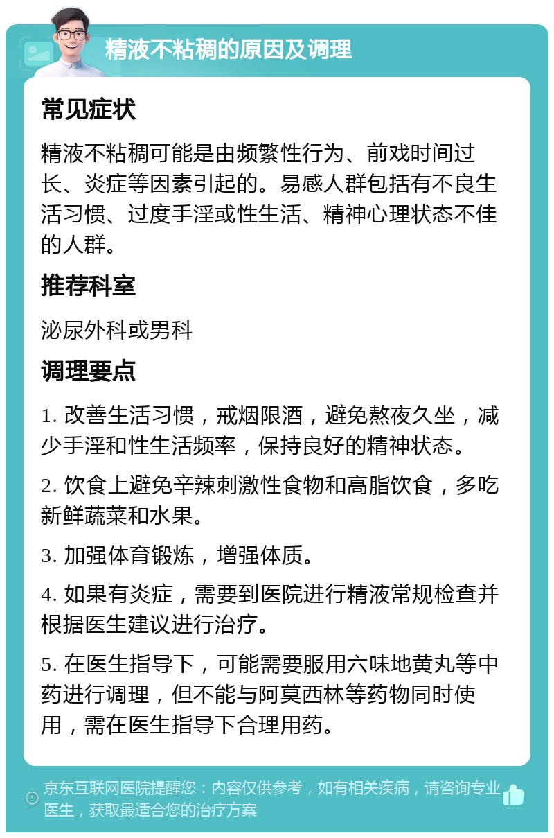 精液不粘稠的原因及调理 常见症状 精液不粘稠可能是由频繁性行为、前戏时间过长、炎症等因素引起的。易感人群包括有不良生活习惯、过度手淫或性生活、精神心理状态不佳的人群。 推荐科室 泌尿外科或男科 调理要点 1. 改善生活习惯，戒烟限酒，避免熬夜久坐，减少手淫和性生活频率，保持良好的精神状态。 2. 饮食上避免辛辣刺激性食物和高脂饮食，多吃新鲜蔬菜和水果。 3. 加强体育锻炼，增强体质。 4. 如果有炎症，需要到医院进行精液常规检查并根据医生建议进行治疗。 5. 在医生指导下，可能需要服用六味地黄丸等中药进行调理，但不能与阿莫西林等药物同时使用，需在医生指导下合理用药。