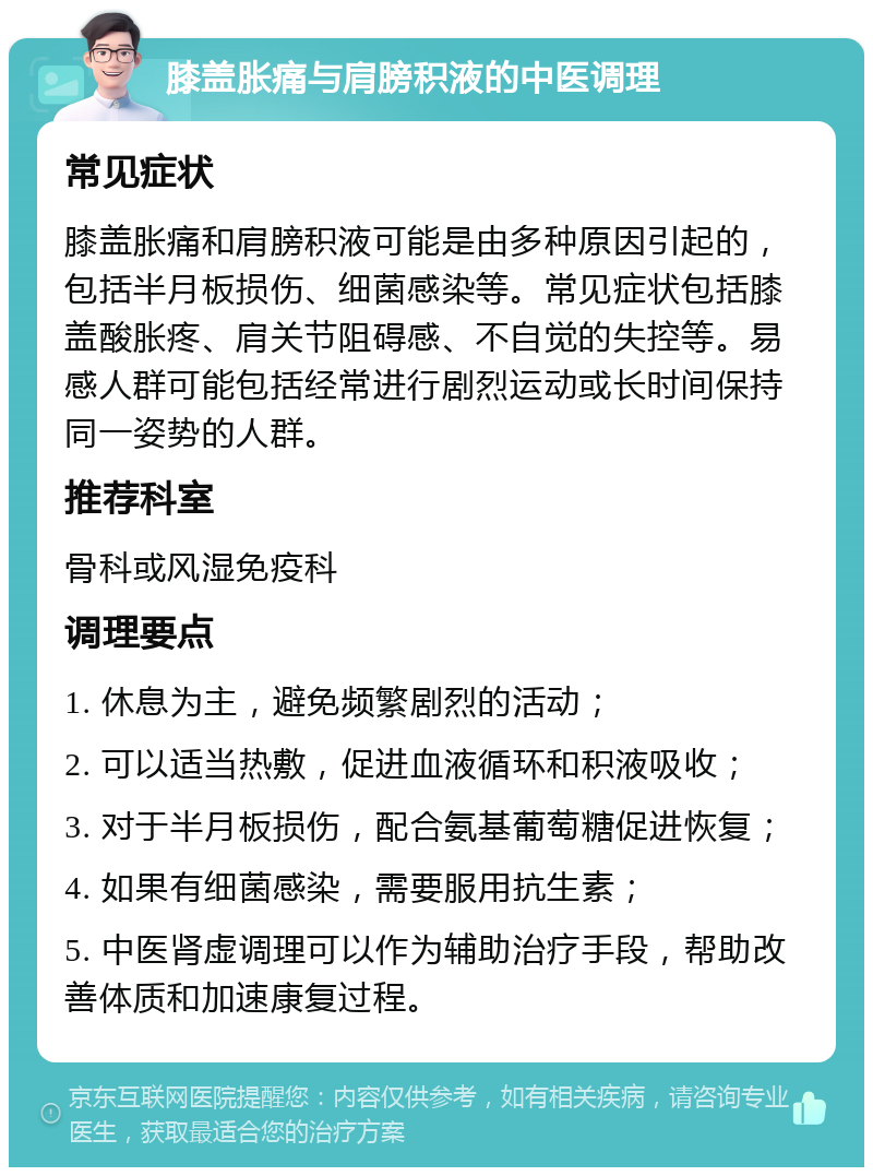 膝盖胀痛与肩膀积液的中医调理 常见症状 膝盖胀痛和肩膀积液可能是由多种原因引起的，包括半月板损伤、细菌感染等。常见症状包括膝盖酸胀疼、肩关节阻碍感、不自觉的失控等。易感人群可能包括经常进行剧烈运动或长时间保持同一姿势的人群。 推荐科室 骨科或风湿免疫科 调理要点 1. 休息为主，避免频繁剧烈的活动； 2. 可以适当热敷，促进血液循环和积液吸收； 3. 对于半月板损伤，配合氨基葡萄糖促进恢复； 4. 如果有细菌感染，需要服用抗生素； 5. 中医肾虚调理可以作为辅助治疗手段，帮助改善体质和加速康复过程。