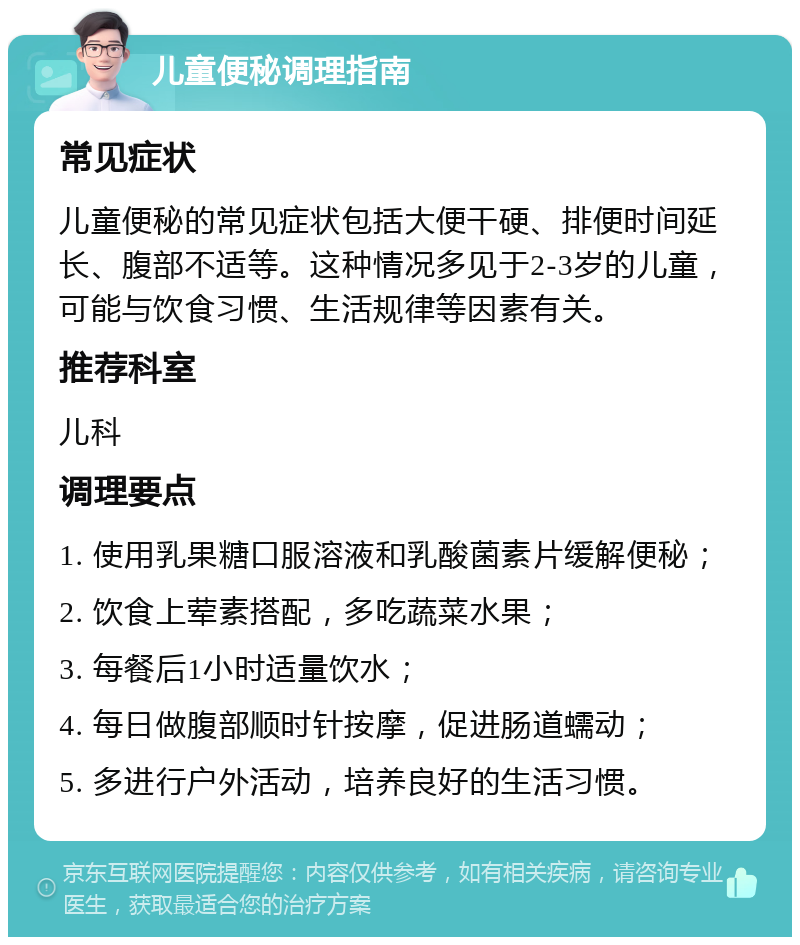 儿童便秘调理指南 常见症状 儿童便秘的常见症状包括大便干硬、排便时间延长、腹部不适等。这种情况多见于2-3岁的儿童，可能与饮食习惯、生活规律等因素有关。 推荐科室 儿科 调理要点 1. 使用乳果糖口服溶液和乳酸菌素片缓解便秘； 2. 饮食上荤素搭配，多吃蔬菜水果； 3. 每餐后1小时适量饮水； 4. 每日做腹部顺时针按摩，促进肠道蠕动； 5. 多进行户外活动，培养良好的生活习惯。