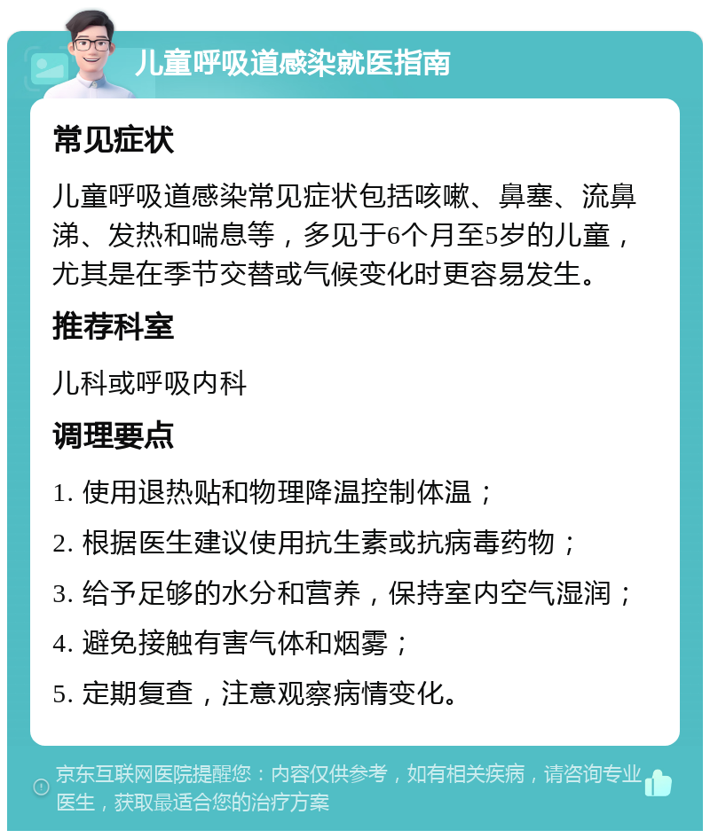 儿童呼吸道感染就医指南 常见症状 儿童呼吸道感染常见症状包括咳嗽、鼻塞、流鼻涕、发热和喘息等，多见于6个月至5岁的儿童，尤其是在季节交替或气候变化时更容易发生。 推荐科室 儿科或呼吸内科 调理要点 1. 使用退热贴和物理降温控制体温； 2. 根据医生建议使用抗生素或抗病毒药物； 3. 给予足够的水分和营养，保持室内空气湿润； 4. 避免接触有害气体和烟雾； 5. 定期复查，注意观察病情变化。