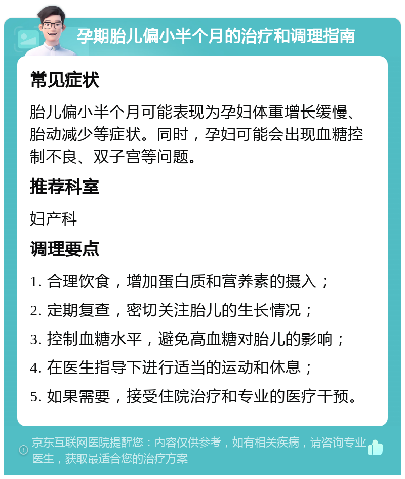 孕期胎儿偏小半个月的治疗和调理指南 常见症状 胎儿偏小半个月可能表现为孕妇体重增长缓慢、胎动减少等症状。同时，孕妇可能会出现血糖控制不良、双子宫等问题。 推荐科室 妇产科 调理要点 1. 合理饮食，增加蛋白质和营养素的摄入； 2. 定期复查，密切关注胎儿的生长情况； 3. 控制血糖水平，避免高血糖对胎儿的影响； 4. 在医生指导下进行适当的运动和休息； 5. 如果需要，接受住院治疗和专业的医疗干预。