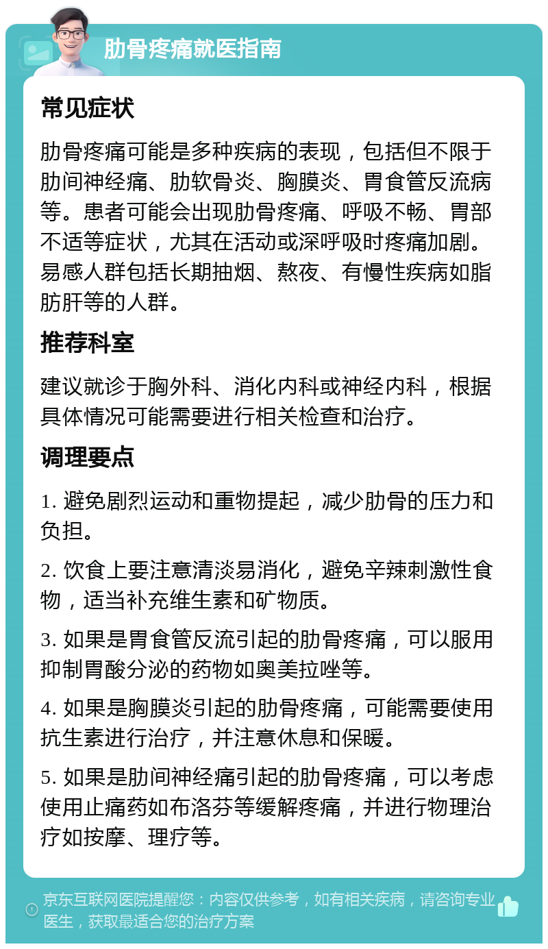 肋骨疼痛就医指南 常见症状 肋骨疼痛可能是多种疾病的表现，包括但不限于肋间神经痛、肋软骨炎、胸膜炎、胃食管反流病等。患者可能会出现肋骨疼痛、呼吸不畅、胃部不适等症状，尤其在活动或深呼吸时疼痛加剧。易感人群包括长期抽烟、熬夜、有慢性疾病如脂肪肝等的人群。 推荐科室 建议就诊于胸外科、消化内科或神经内科，根据具体情况可能需要进行相关检查和治疗。 调理要点 1. 避免剧烈运动和重物提起，减少肋骨的压力和负担。 2. 饮食上要注意清淡易消化，避免辛辣刺激性食物，适当补充维生素和矿物质。 3. 如果是胃食管反流引起的肋骨疼痛，可以服用抑制胃酸分泌的药物如奥美拉唑等。 4. 如果是胸膜炎引起的肋骨疼痛，可能需要使用抗生素进行治疗，并注意休息和保暖。 5. 如果是肋间神经痛引起的肋骨疼痛，可以考虑使用止痛药如布洛芬等缓解疼痛，并进行物理治疗如按摩、理疗等。