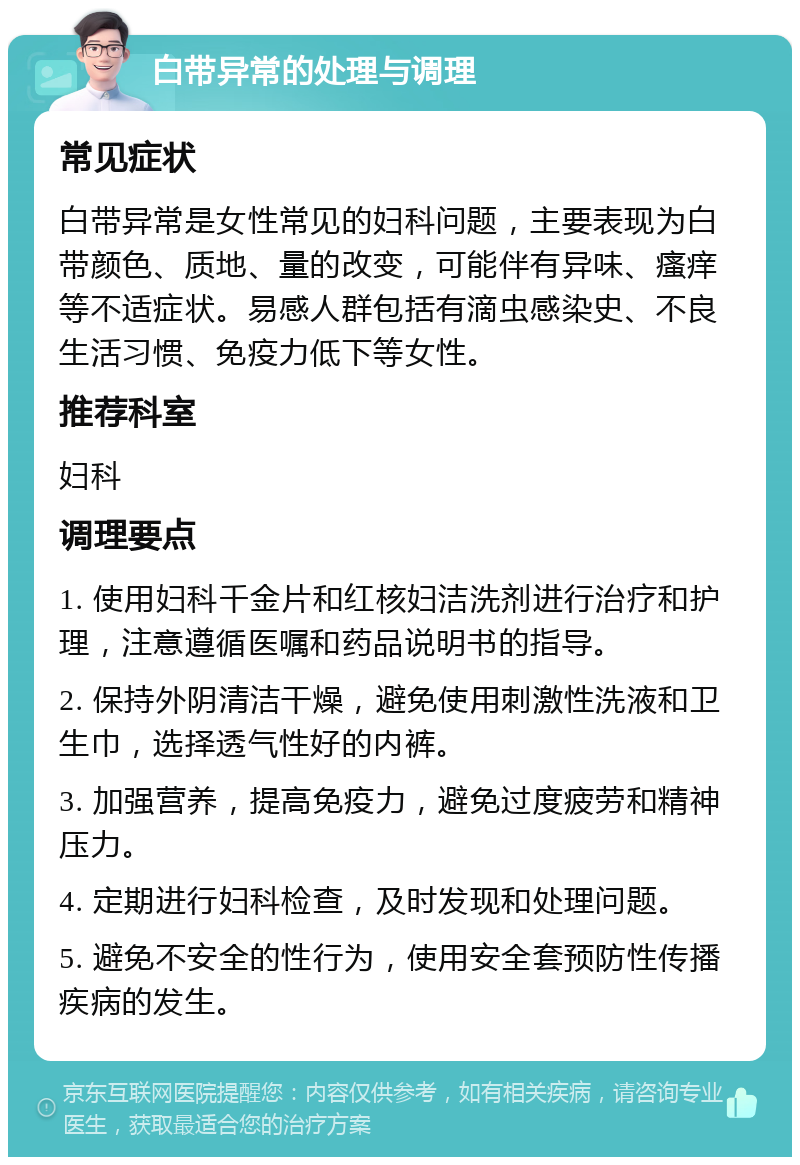 白带异常的处理与调理 常见症状 白带异常是女性常见的妇科问题，主要表现为白带颜色、质地、量的改变，可能伴有异味、瘙痒等不适症状。易感人群包括有滴虫感染史、不良生活习惯、免疫力低下等女性。 推荐科室 妇科 调理要点 1. 使用妇科千金片和红核妇洁洗剂进行治疗和护理，注意遵循医嘱和药品说明书的指导。 2. 保持外阴清洁干燥，避免使用刺激性洗液和卫生巾，选择透气性好的内裤。 3. 加强营养，提高免疫力，避免过度疲劳和精神压力。 4. 定期进行妇科检查，及时发现和处理问题。 5. 避免不安全的性行为，使用安全套预防性传播疾病的发生。