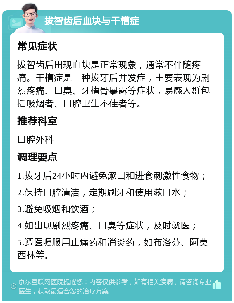 拔智齿后血块与干槽症 常见症状 拔智齿后出现血块是正常现象，通常不伴随疼痛。干槽症是一种拔牙后并发症，主要表现为剧烈疼痛、口臭、牙槽骨暴露等症状，易感人群包括吸烟者、口腔卫生不佳者等。 推荐科室 口腔外科 调理要点 1.拔牙后24小时内避免漱口和进食刺激性食物； 2.保持口腔清洁，定期刷牙和使用漱口水； 3.避免吸烟和饮酒； 4.如出现剧烈疼痛、口臭等症状，及时就医； 5.遵医嘱服用止痛药和消炎药，如布洛芬、阿莫西林等。