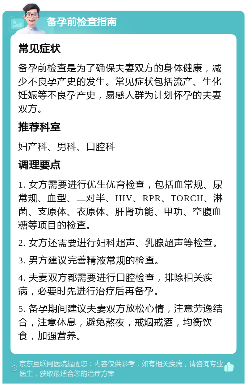 备孕前检查指南 常见症状 备孕前检查是为了确保夫妻双方的身体健康，减少不良孕产史的发生。常见症状包括流产、生化妊娠等不良孕产史，易感人群为计划怀孕的夫妻双方。 推荐科室 妇产科、男科、口腔科 调理要点 1. 女方需要进行优生优育检查，包括血常规、尿常规、血型、二对半、HIV、RPR、TORCH、淋菌、支原体、衣原体、肝肾功能、甲功、空腹血糖等项目的检查。 2. 女方还需要进行妇科超声、乳腺超声等检查。 3. 男方建议完善精液常规的检查。 4. 夫妻双方都需要进行口腔检查，排除相关疾病，必要时先进行治疗后再备孕。 5. 备孕期间建议夫妻双方放松心情，注意劳逸结合，注意休息，避免熬夜，戒烟戒酒，均衡饮食，加强营养。