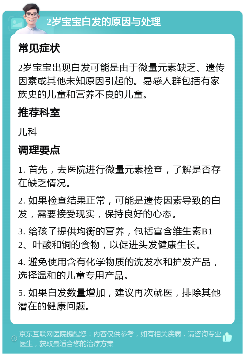 2岁宝宝白发的原因与处理 常见症状 2岁宝宝出现白发可能是由于微量元素缺乏、遗传因素或其他未知原因引起的。易感人群包括有家族史的儿童和营养不良的儿童。 推荐科室 儿科 调理要点 1. 首先，去医院进行微量元素检查，了解是否存在缺乏情况。 2. 如果检查结果正常，可能是遗传因素导致的白发，需要接受现实，保持良好的心态。 3. 给孩子提供均衡的营养，包括富含维生素B12、叶酸和铜的食物，以促进头发健康生长。 4. 避免使用含有化学物质的洗发水和护发产品，选择温和的儿童专用产品。 5. 如果白发数量增加，建议再次就医，排除其他潜在的健康问题。