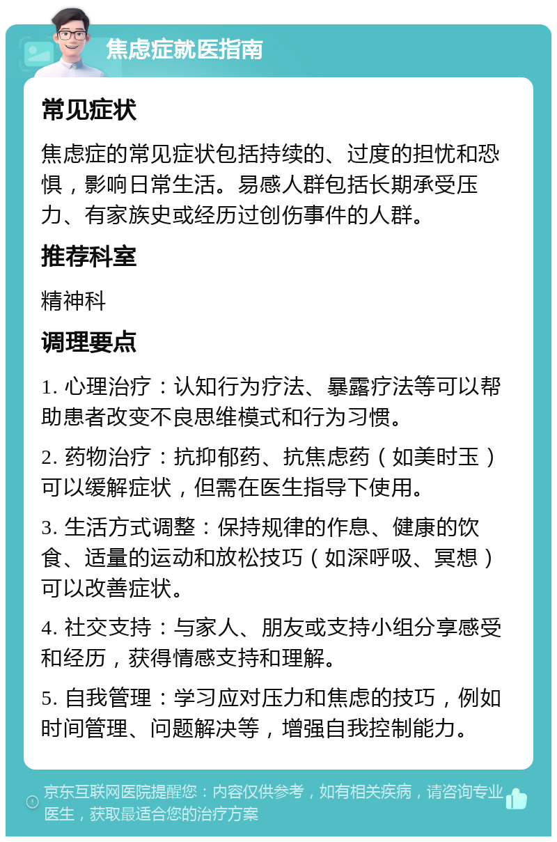 焦虑症就医指南 常见症状 焦虑症的常见症状包括持续的、过度的担忧和恐惧，影响日常生活。易感人群包括长期承受压力、有家族史或经历过创伤事件的人群。 推荐科室 精神科 调理要点 1. 心理治疗：认知行为疗法、暴露疗法等可以帮助患者改变不良思维模式和行为习惯。 2. 药物治疗：抗抑郁药、抗焦虑药（如美时玉）可以缓解症状，但需在医生指导下使用。 3. 生活方式调整：保持规律的作息、健康的饮食、适量的运动和放松技巧（如深呼吸、冥想）可以改善症状。 4. 社交支持：与家人、朋友或支持小组分享感受和经历，获得情感支持和理解。 5. 自我管理：学习应对压力和焦虑的技巧，例如时间管理、问题解决等，增强自我控制能力。