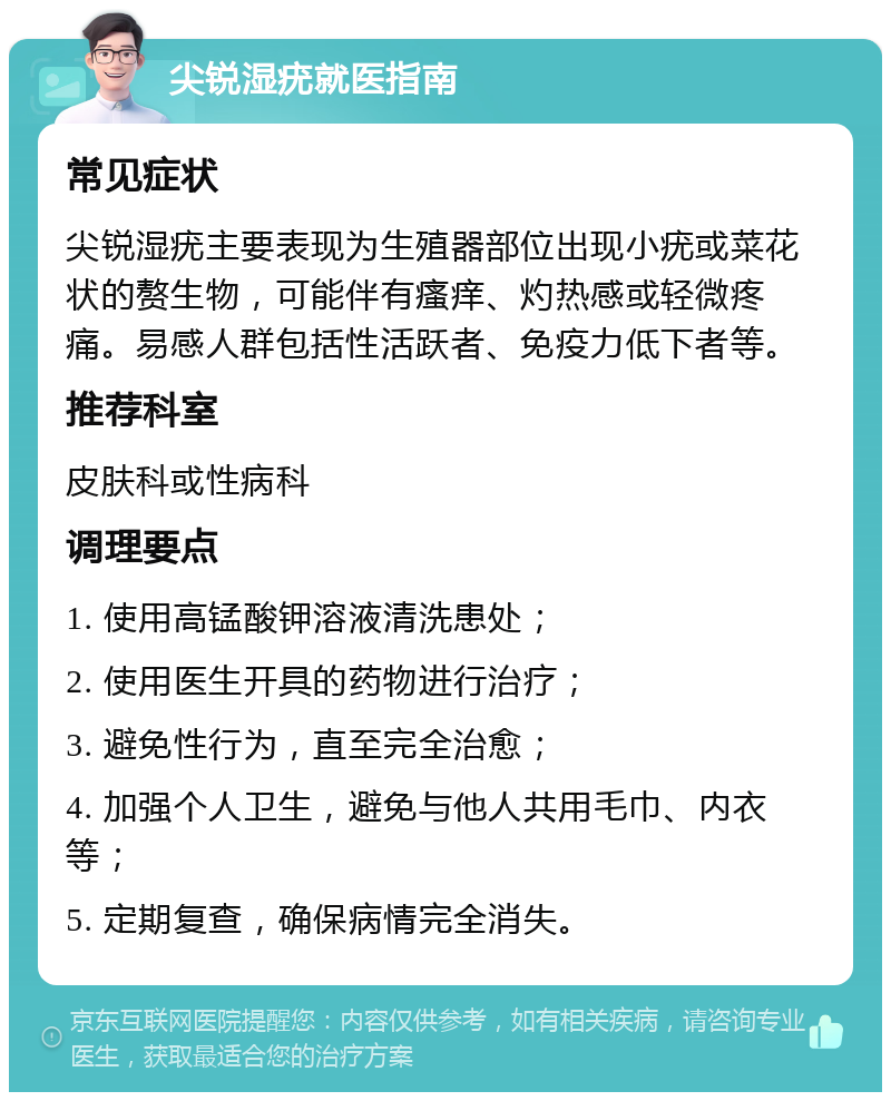 尖锐湿疣就医指南 常见症状 尖锐湿疣主要表现为生殖器部位出现小疣或菜花状的赘生物，可能伴有瘙痒、灼热感或轻微疼痛。易感人群包括性活跃者、免疫力低下者等。 推荐科室 皮肤科或性病科 调理要点 1. 使用高锰酸钾溶液清洗患处； 2. 使用医生开具的药物进行治疗； 3. 避免性行为，直至完全治愈； 4. 加强个人卫生，避免与他人共用毛巾、内衣等； 5. 定期复查，确保病情完全消失。