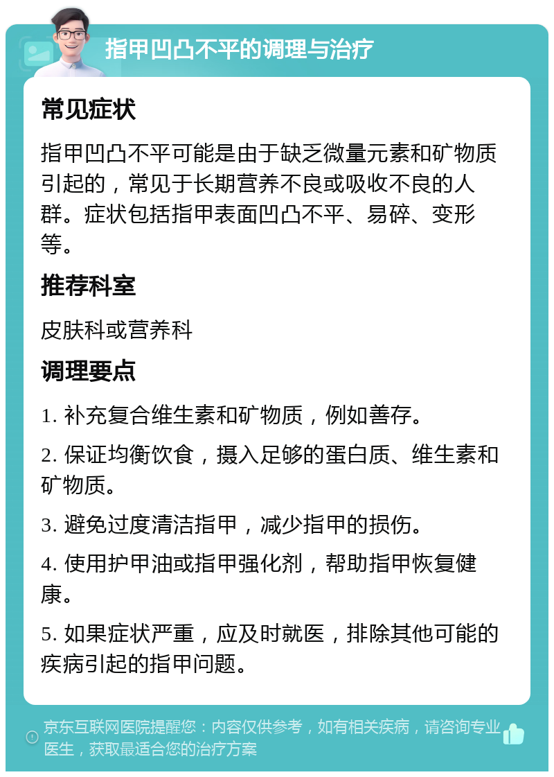 指甲凹凸不平的调理与治疗 常见症状 指甲凹凸不平可能是由于缺乏微量元素和矿物质引起的，常见于长期营养不良或吸收不良的人群。症状包括指甲表面凹凸不平、易碎、变形等。 推荐科室 皮肤科或营养科 调理要点 1. 补充复合维生素和矿物质，例如善存。 2. 保证均衡饮食，摄入足够的蛋白质、维生素和矿物质。 3. 避免过度清洁指甲，减少指甲的损伤。 4. 使用护甲油或指甲强化剂，帮助指甲恢复健康。 5. 如果症状严重，应及时就医，排除其他可能的疾病引起的指甲问题。