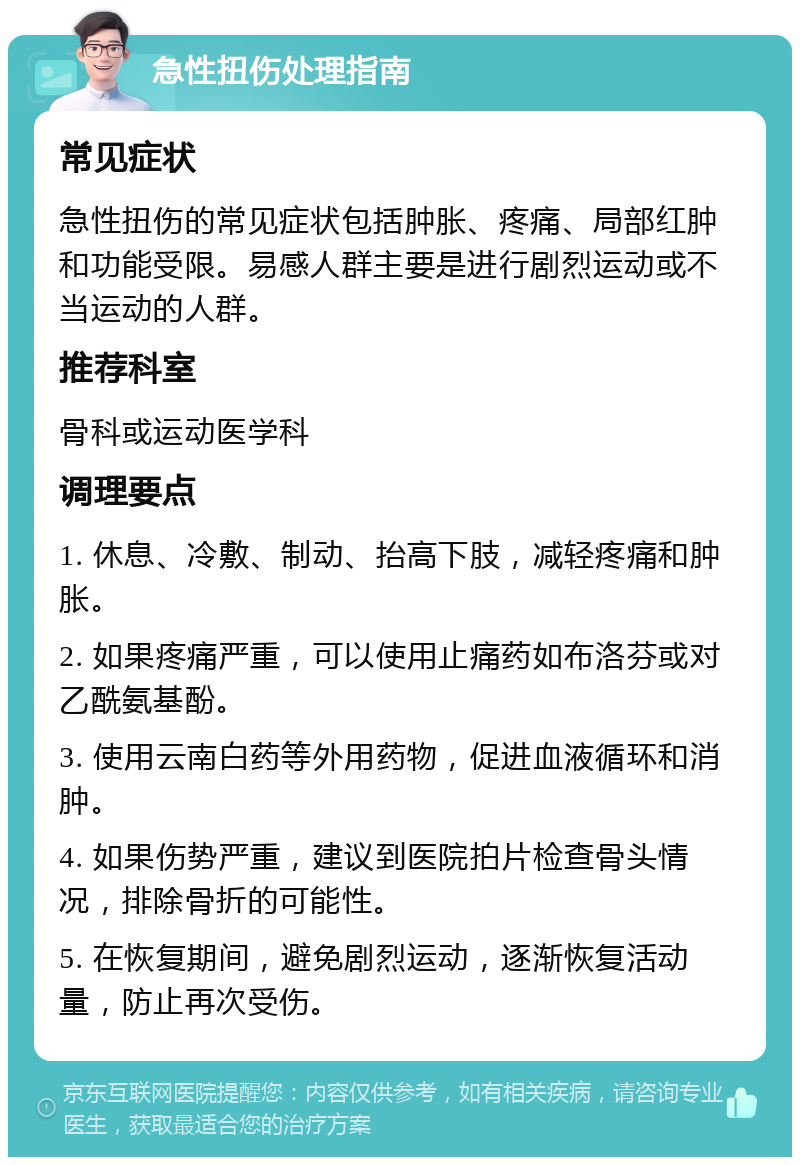 急性扭伤处理指南 常见症状 急性扭伤的常见症状包括肿胀、疼痛、局部红肿和功能受限。易感人群主要是进行剧烈运动或不当运动的人群。 推荐科室 骨科或运动医学科 调理要点 1. 休息、冷敷、制动、抬高下肢，减轻疼痛和肿胀。 2. 如果疼痛严重，可以使用止痛药如布洛芬或对乙酰氨基酚。 3. 使用云南白药等外用药物，促进血液循环和消肿。 4. 如果伤势严重，建议到医院拍片检查骨头情况，排除骨折的可能性。 5. 在恢复期间，避免剧烈运动，逐渐恢复活动量，防止再次受伤。