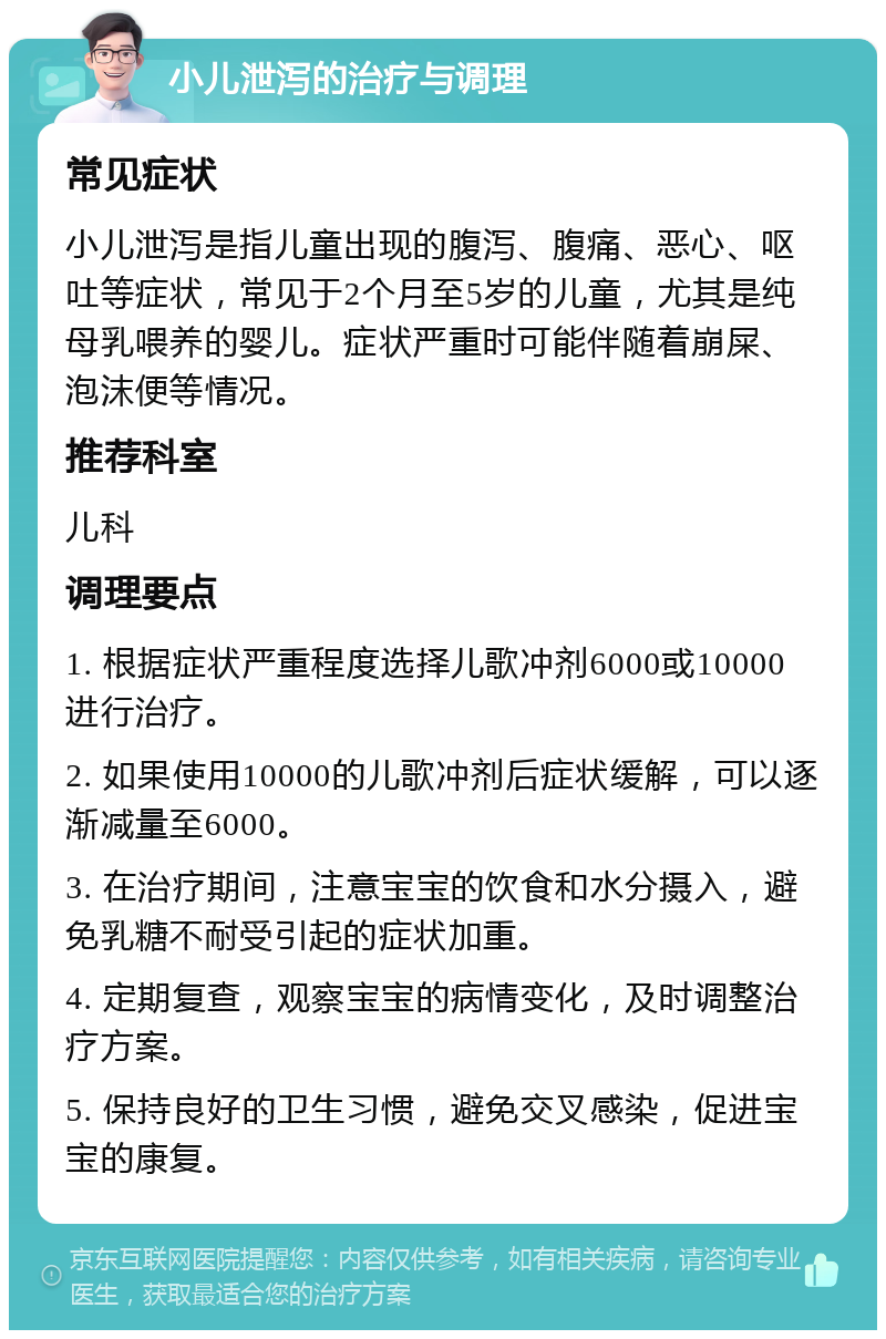 小儿泄泻的治疗与调理 常见症状 小儿泄泻是指儿童出现的腹泻、腹痛、恶心、呕吐等症状，常见于2个月至5岁的儿童，尤其是纯母乳喂养的婴儿。症状严重时可能伴随着崩屎、泡沫便等情况。 推荐科室 儿科 调理要点 1. 根据症状严重程度选择儿歌冲剂6000或10000进行治疗。 2. 如果使用10000的儿歌冲剂后症状缓解，可以逐渐减量至6000。 3. 在治疗期间，注意宝宝的饮食和水分摄入，避免乳糖不耐受引起的症状加重。 4. 定期复查，观察宝宝的病情变化，及时调整治疗方案。 5. 保持良好的卫生习惯，避免交叉感染，促进宝宝的康复。