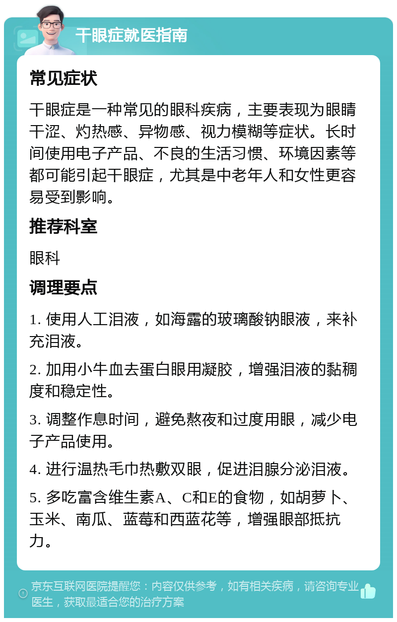 干眼症就医指南 常见症状 干眼症是一种常见的眼科疾病，主要表现为眼睛干涩、灼热感、异物感、视力模糊等症状。长时间使用电子产品、不良的生活习惯、环境因素等都可能引起干眼症，尤其是中老年人和女性更容易受到影响。 推荐科室 眼科 调理要点 1. 使用人工泪液，如海露的玻璃酸钠眼液，来补充泪液。 2. 加用小牛血去蛋白眼用凝胶，增强泪液的黏稠度和稳定性。 3. 调整作息时间，避免熬夜和过度用眼，减少电子产品使用。 4. 进行温热毛巾热敷双眼，促进泪腺分泌泪液。 5. 多吃富含维生素A、C和E的食物，如胡萝卜、玉米、南瓜、蓝莓和西蓝花等，增强眼部抵抗力。