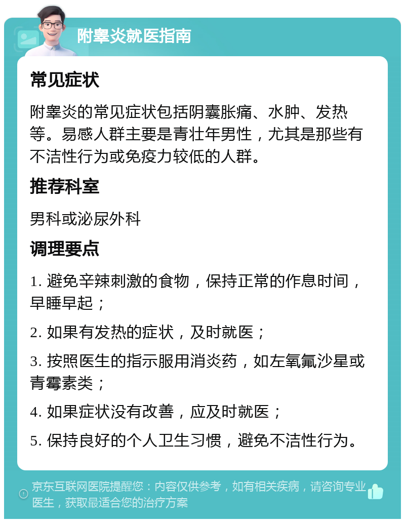 附睾炎就医指南 常见症状 附睾炎的常见症状包括阴囊胀痛、水肿、发热等。易感人群主要是青壮年男性，尤其是那些有不洁性行为或免疫力较低的人群。 推荐科室 男科或泌尿外科 调理要点 1. 避免辛辣刺激的食物，保持正常的作息时间，早睡早起； 2. 如果有发热的症状，及时就医； 3. 按照医生的指示服用消炎药，如左氧氟沙星或青霉素类； 4. 如果症状没有改善，应及时就医； 5. 保持良好的个人卫生习惯，避免不洁性行为。