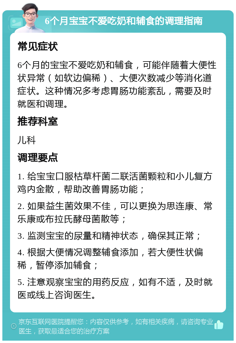 6个月宝宝不爱吃奶和辅食的调理指南 常见症状 6个月的宝宝不爱吃奶和辅食，可能伴随着大便性状异常（如软边偏稀）、大便次数减少等消化道症状。这种情况多考虑胃肠功能紊乱，需要及时就医和调理。 推荐科室 儿科 调理要点 1. 给宝宝口服枯草杆菌二联活菌颗粒和小儿复方鸡内金散，帮助改善胃肠功能； 2. 如果益生菌效果不佳，可以更换为思连康、常乐康或布拉氏酵母菌散等； 3. 监测宝宝的尿量和精神状态，确保其正常； 4. 根据大便情况调整辅食添加，若大便性状偏稀，暂停添加辅食； 5. 注意观察宝宝的用药反应，如有不适，及时就医或线上咨询医生。