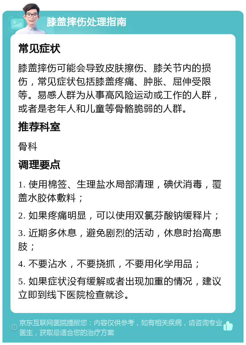 膝盖摔伤处理指南 常见症状 膝盖摔伤可能会导致皮肤擦伤、膝关节内的损伤，常见症状包括膝盖疼痛、肿胀、屈伸受限等。易感人群为从事高风险运动或工作的人群，或者是老年人和儿童等骨骼脆弱的人群。 推荐科室 骨科 调理要点 1. 使用棉签、生理盐水局部清理，碘伏消毒，覆盖水胶体敷料； 2. 如果疼痛明显，可以使用双氯芬酸钠缓释片； 3. 近期多休息，避免剧烈的活动，休息时抬高患肢； 4. 不要沾水，不要挠抓，不要用化学用品； 5. 如果症状没有缓解或者出现加重的情况，建议立即到线下医院检查就诊。