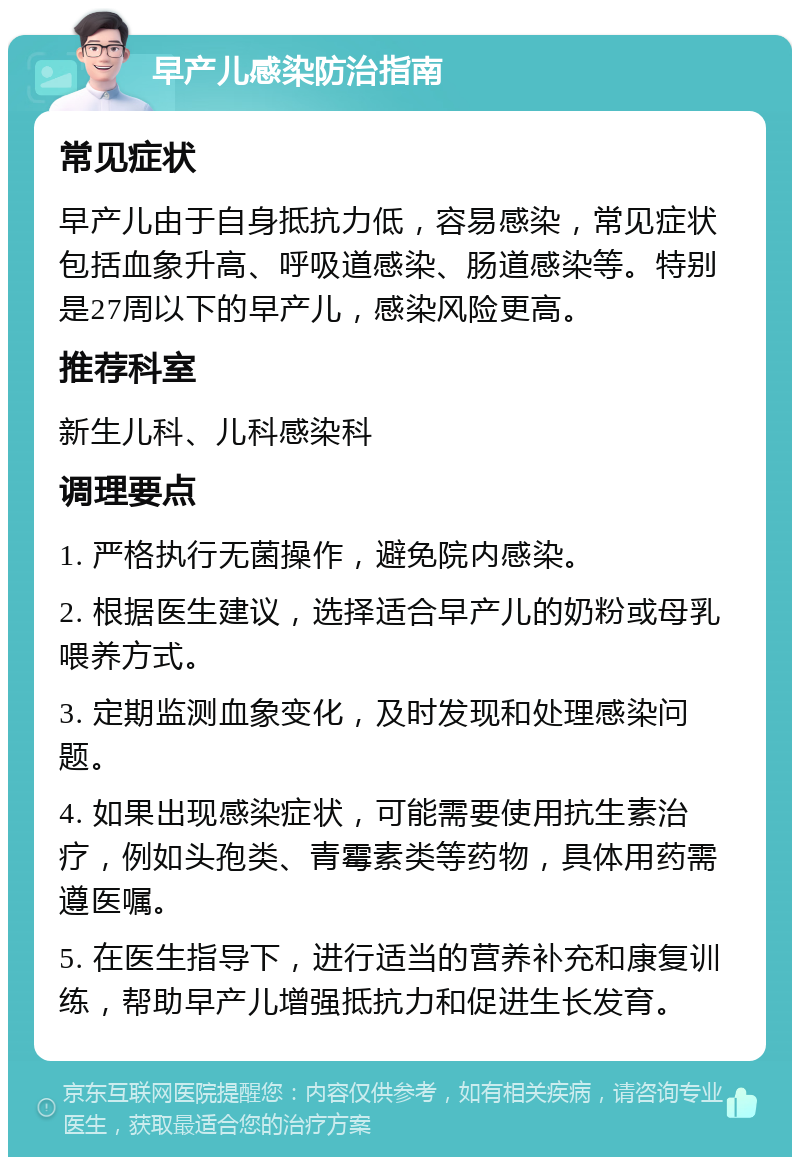 早产儿感染防治指南 常见症状 早产儿由于自身抵抗力低，容易感染，常见症状包括血象升高、呼吸道感染、肠道感染等。特别是27周以下的早产儿，感染风险更高。 推荐科室 新生儿科、儿科感染科 调理要点 1. 严格执行无菌操作，避免院内感染。 2. 根据医生建议，选择适合早产儿的奶粉或母乳喂养方式。 3. 定期监测血象变化，及时发现和处理感染问题。 4. 如果出现感染症状，可能需要使用抗生素治疗，例如头孢类、青霉素类等药物，具体用药需遵医嘱。 5. 在医生指导下，进行适当的营养补充和康复训练，帮助早产儿增强抵抗力和促进生长发育。