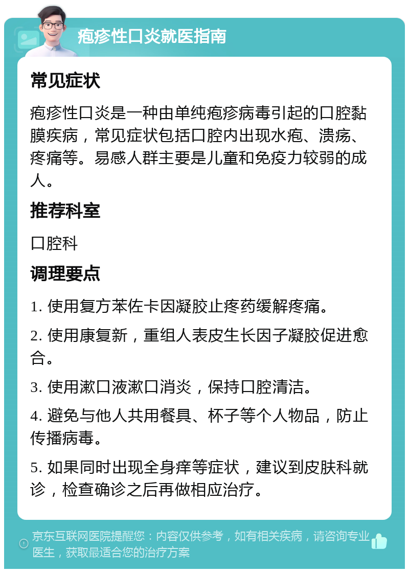 疱疹性口炎就医指南 常见症状 疱疹性口炎是一种由单纯疱疹病毒引起的口腔黏膜疾病，常见症状包括口腔内出现水疱、溃疡、疼痛等。易感人群主要是儿童和免疫力较弱的成人。 推荐科室 口腔科 调理要点 1. 使用复方苯佐卡因凝胶止疼药缓解疼痛。 2. 使用康复新，重组人表皮生长因子凝胶促进愈合。 3. 使用漱口液漱口消炎，保持口腔清洁。 4. 避免与他人共用餐具、杯子等个人物品，防止传播病毒。 5. 如果同时出现全身痒等症状，建议到皮肤科就诊，检查确诊之后再做相应治疗。