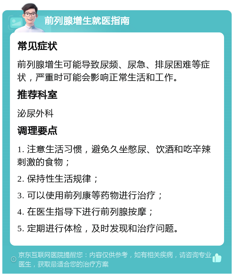 前列腺增生就医指南 常见症状 前列腺增生可能导致尿频、尿急、排尿困难等症状，严重时可能会影响正常生活和工作。 推荐科室 泌尿外科 调理要点 1. 注意生活习惯，避免久坐憋尿、饮酒和吃辛辣刺激的食物； 2. 保持性生活规律； 3. 可以使用前列康等药物进行治疗； 4. 在医生指导下进行前列腺按摩； 5. 定期进行体检，及时发现和治疗问题。