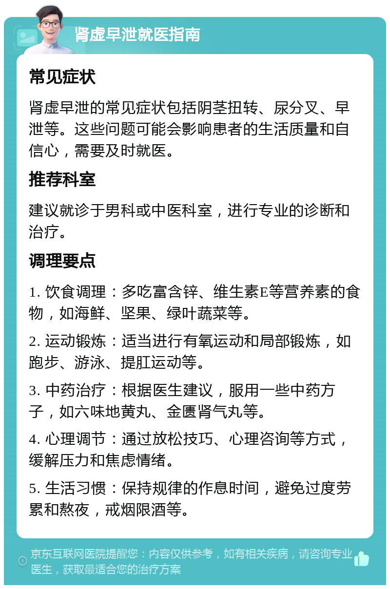 肾虚早泄就医指南 常见症状 肾虚早泄的常见症状包括阴茎扭转、尿分叉、早泄等。这些问题可能会影响患者的生活质量和自信心，需要及时就医。 推荐科室 建议就诊于男科或中医科室，进行专业的诊断和治疗。 调理要点 1. 饮食调理：多吃富含锌、维生素E等营养素的食物，如海鲜、坚果、绿叶蔬菜等。 2. 运动锻炼：适当进行有氧运动和局部锻炼，如跑步、游泳、提肛运动等。 3. 中药治疗：根据医生建议，服用一些中药方子，如六味地黄丸、金匮肾气丸等。 4. 心理调节：通过放松技巧、心理咨询等方式，缓解压力和焦虑情绪。 5. 生活习惯：保持规律的作息时间，避免过度劳累和熬夜，戒烟限酒等。