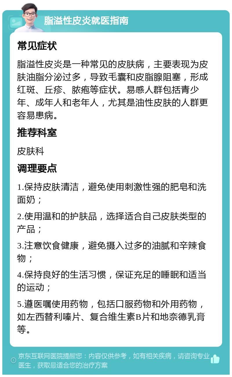 脂溢性皮炎就医指南 常见症状 脂溢性皮炎是一种常见的皮肤病，主要表现为皮肤油脂分泌过多，导致毛囊和皮脂腺阻塞，形成红斑、丘疹、脓疱等症状。易感人群包括青少年、成年人和老年人，尤其是油性皮肤的人群更容易患病。 推荐科室 皮肤科 调理要点 1.保持皮肤清洁，避免使用刺激性强的肥皂和洗面奶； 2.使用温和的护肤品，选择适合自己皮肤类型的产品； 3.注意饮食健康，避免摄入过多的油腻和辛辣食物； 4.保持良好的生活习惯，保证充足的睡眠和适当的运动； 5.遵医嘱使用药物，包括口服药物和外用药物，如左西替利嗪片、复合维生素B片和地奈德乳膏等。