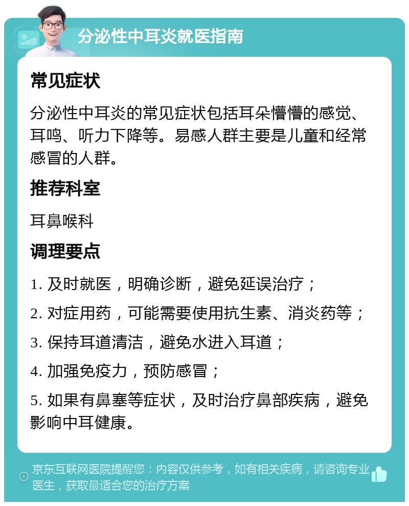 分泌性中耳炎就医指南 常见症状 分泌性中耳炎的常见症状包括耳朵懵懵的感觉、耳鸣、听力下降等。易感人群主要是儿童和经常感冒的人群。 推荐科室 耳鼻喉科 调理要点 1. 及时就医，明确诊断，避免延误治疗； 2. 对症用药，可能需要使用抗生素、消炎药等； 3. 保持耳道清洁，避免水进入耳道； 4. 加强免疫力，预防感冒； 5. 如果有鼻塞等症状，及时治疗鼻部疾病，避免影响中耳健康。