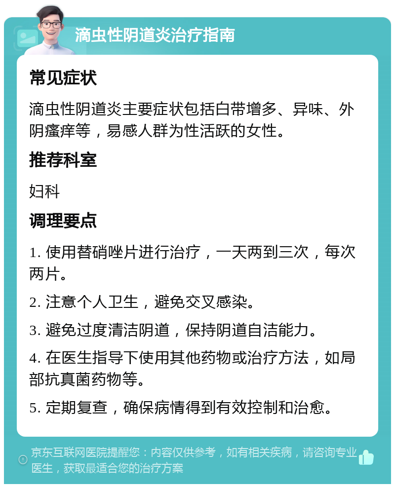 滴虫性阴道炎治疗指南 常见症状 滴虫性阴道炎主要症状包括白带增多、异味、外阴瘙痒等，易感人群为性活跃的女性。 推荐科室 妇科 调理要点 1. 使用替硝唑片进行治疗，一天两到三次，每次两片。 2. 注意个人卫生，避免交叉感染。 3. 避免过度清洁阴道，保持阴道自洁能力。 4. 在医生指导下使用其他药物或治疗方法，如局部抗真菌药物等。 5. 定期复查，确保病情得到有效控制和治愈。