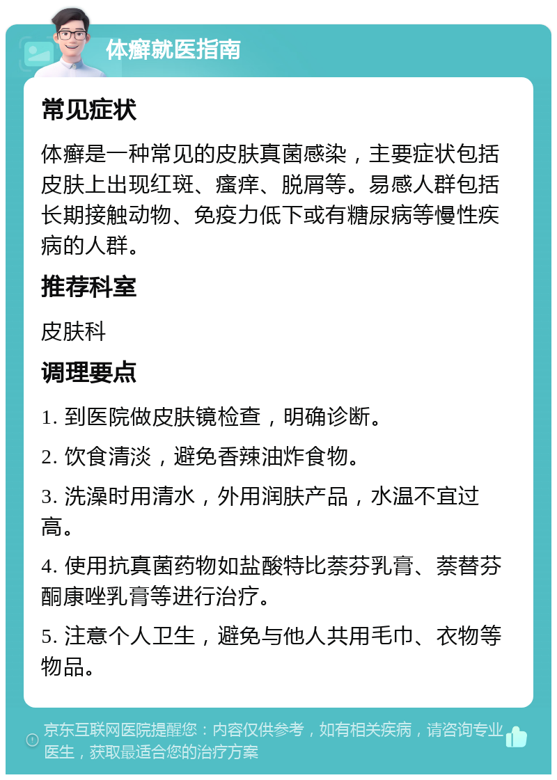 体癣就医指南 常见症状 体癣是一种常见的皮肤真菌感染，主要症状包括皮肤上出现红斑、瘙痒、脱屑等。易感人群包括长期接触动物、免疫力低下或有糖尿病等慢性疾病的人群。 推荐科室 皮肤科 调理要点 1. 到医院做皮肤镜检查，明确诊断。 2. 饮食清淡，避免香辣油炸食物。 3. 洗澡时用清水，外用润肤产品，水温不宜过高。 4. 使用抗真菌药物如盐酸特比萘芬乳膏、萘替芬酮康唑乳膏等进行治疗。 5. 注意个人卫生，避免与他人共用毛巾、衣物等物品。