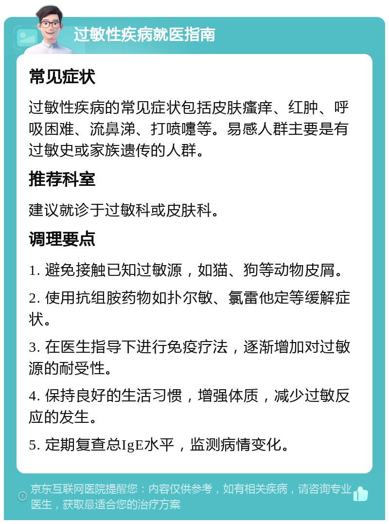 过敏性疾病就医指南 常见症状 过敏性疾病的常见症状包括皮肤瘙痒、红肿、呼吸困难、流鼻涕、打喷嚏等。易感人群主要是有过敏史或家族遗传的人群。 推荐科室 建议就诊于过敏科或皮肤科。 调理要点 1. 避免接触已知过敏源，如猫、狗等动物皮屑。 2. 使用抗组胺药物如扑尔敏、氯雷他定等缓解症状。 3. 在医生指导下进行免疫疗法，逐渐增加对过敏源的耐受性。 4. 保持良好的生活习惯，增强体质，减少过敏反应的发生。 5. 定期复查总IgE水平，监测病情变化。