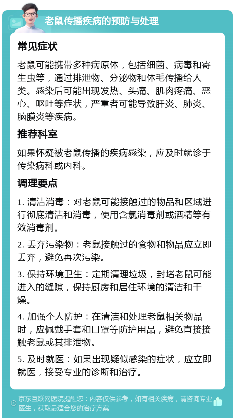 老鼠传播疾病的预防与处理 常见症状 老鼠可能携带多种病原体，包括细菌、病毒和寄生虫等，通过排泄物、分泌物和体毛传播给人类。感染后可能出现发热、头痛、肌肉疼痛、恶心、呕吐等症状，严重者可能导致肝炎、肺炎、脑膜炎等疾病。 推荐科室 如果怀疑被老鼠传播的疾病感染，应及时就诊于传染病科或内科。 调理要点 1. 清洁消毒：对老鼠可能接触过的物品和区域进行彻底清洁和消毒，使用含氯消毒剂或酒精等有效消毒剂。 2. 丢弃污染物：老鼠接触过的食物和物品应立即丢弃，避免再次污染。 3. 保持环境卫生：定期清理垃圾，封堵老鼠可能进入的缝隙，保持厨房和居住环境的清洁和干燥。 4. 加强个人防护：在清洁和处理老鼠相关物品时，应佩戴手套和口罩等防护用品，避免直接接触老鼠或其排泄物。 5. 及时就医：如果出现疑似感染的症状，应立即就医，接受专业的诊断和治疗。