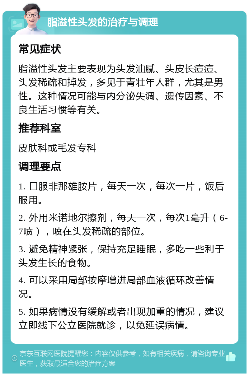 脂溢性头发的治疗与调理 常见症状 脂溢性头发主要表现为头发油腻、头皮长痘痘、头发稀疏和掉发，多见于青壮年人群，尤其是男性。这种情况可能与内分泌失调、遗传因素、不良生活习惯等有关。 推荐科室 皮肤科或毛发专科 调理要点 1. 口服非那雄胺片，每天一次，每次一片，饭后服用。 2. 外用米诺地尔擦剂，每天一次，每次1毫升（6-7喷），喷在头发稀疏的部位。 3. 避免精神紧张，保持充足睡眠，多吃一些利于头发生长的食物。 4. 可以采用局部按摩增进局部血液循环改善情况。 5. 如果病情没有缓解或者出现加重的情况，建议立即线下公立医院就诊，以免延误病情。