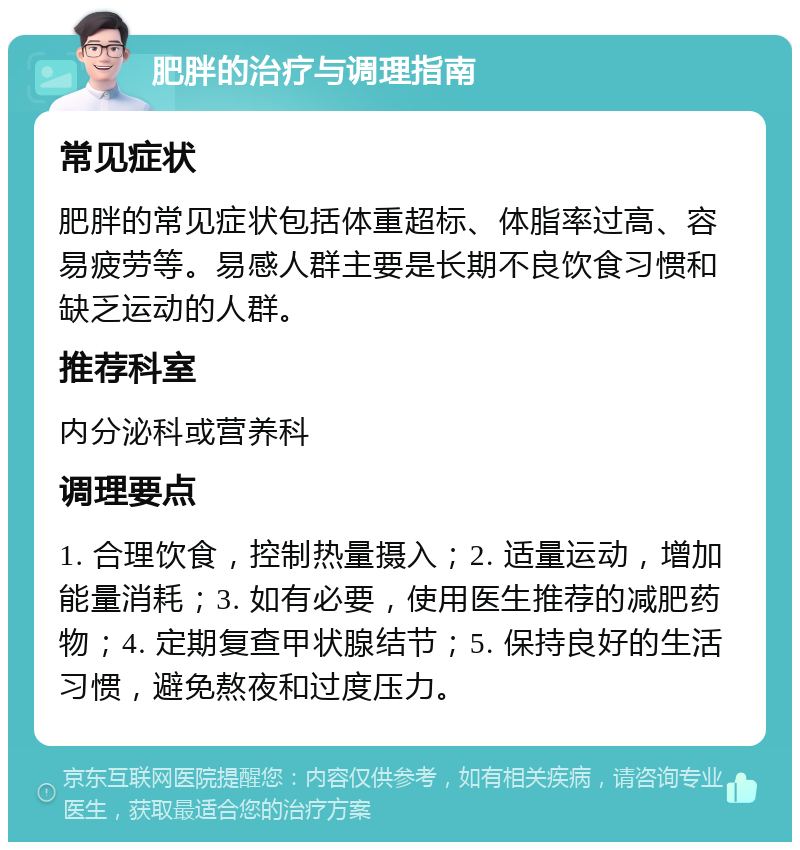 肥胖的治疗与调理指南 常见症状 肥胖的常见症状包括体重超标、体脂率过高、容易疲劳等。易感人群主要是长期不良饮食习惯和缺乏运动的人群。 推荐科室 内分泌科或营养科 调理要点 1. 合理饮食，控制热量摄入；2. 适量运动，增加能量消耗；3. 如有必要，使用医生推荐的减肥药物；4. 定期复查甲状腺结节；5. 保持良好的生活习惯，避免熬夜和过度压力。