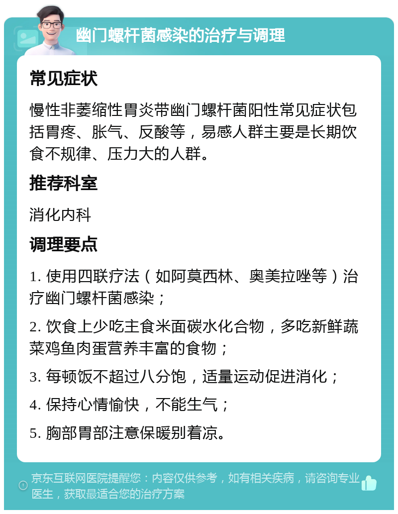 幽门螺杆菌感染的治疗与调理 常见症状 慢性非萎缩性胃炎带幽门螺杆菌阳性常见症状包括胃疼、胀气、反酸等，易感人群主要是长期饮食不规律、压力大的人群。 推荐科室 消化内科 调理要点 1. 使用四联疗法（如阿莫西林、奥美拉唑等）治疗幽门螺杆菌感染； 2. 饮食上少吃主食米面碳水化合物，多吃新鲜蔬菜鸡鱼肉蛋营养丰富的食物； 3. 每顿饭不超过八分饱，适量运动促进消化； 4. 保持心情愉快，不能生气； 5. 胸部胃部注意保暖别着凉。