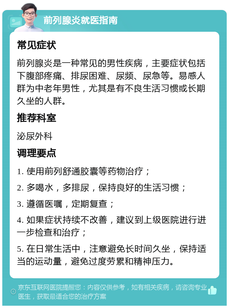 前列腺炎就医指南 常见症状 前列腺炎是一种常见的男性疾病，主要症状包括下腹部疼痛、排尿困难、尿频、尿急等。易感人群为中老年男性，尤其是有不良生活习惯或长期久坐的人群。 推荐科室 泌尿外科 调理要点 1. 使用前列舒通胶囊等药物治疗； 2. 多喝水，多排尿，保持良好的生活习惯； 3. 遵循医嘱，定期复查； 4. 如果症状持续不改善，建议到上级医院进行进一步检查和治疗； 5. 在日常生活中，注意避免长时间久坐，保持适当的运动量，避免过度劳累和精神压力。