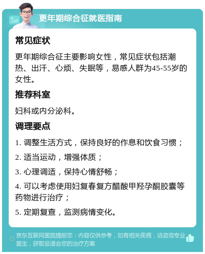 更年期综合征就医指南 常见症状 更年期综合征主要影响女性，常见症状包括潮热、出汗、心烦、失眠等，易感人群为45-55岁的女性。 推荐科室 妇科或内分泌科。 调理要点 1. 调整生活方式，保持良好的作息和饮食习惯； 2. 适当运动，增强体质； 3. 心理调适，保持心情舒畅； 4. 可以考虑使用妇复春复方醋酸甲羟孕酮胶囊等药物进行治疗； 5. 定期复查，监测病情变化。