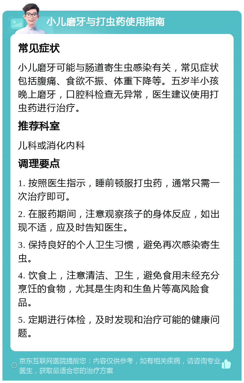 小儿磨牙与打虫药使用指南 常见症状 小儿磨牙可能与肠道寄生虫感染有关，常见症状包括腹痛、食欲不振、体重下降等。五岁半小孩晚上磨牙，口腔科检查无异常，医生建议使用打虫药进行治疗。 推荐科室 儿科或消化内科 调理要点 1. 按照医生指示，睡前顿服打虫药，通常只需一次治疗即可。 2. 在服药期间，注意观察孩子的身体反应，如出现不适，应及时告知医生。 3. 保持良好的个人卫生习惯，避免再次感染寄生虫。 4. 饮食上，注意清洁、卫生，避免食用未经充分烹饪的食物，尤其是生肉和生鱼片等高风险食品。 5. 定期进行体检，及时发现和治疗可能的健康问题。