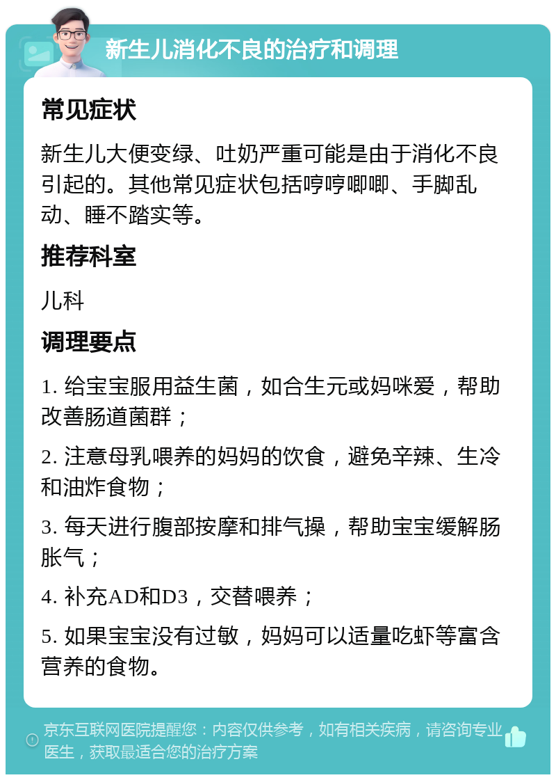 新生儿消化不良的治疗和调理 常见症状 新生儿大便变绿、吐奶严重可能是由于消化不良引起的。其他常见症状包括哼哼唧唧、手脚乱动、睡不踏实等。 推荐科室 儿科 调理要点 1. 给宝宝服用益生菌，如合生元或妈咪爱，帮助改善肠道菌群； 2. 注意母乳喂养的妈妈的饮食，避免辛辣、生冷和油炸食物； 3. 每天进行腹部按摩和排气操，帮助宝宝缓解肠胀气； 4. 补充AD和D3，交替喂养； 5. 如果宝宝没有过敏，妈妈可以适量吃虾等富含营养的食物。