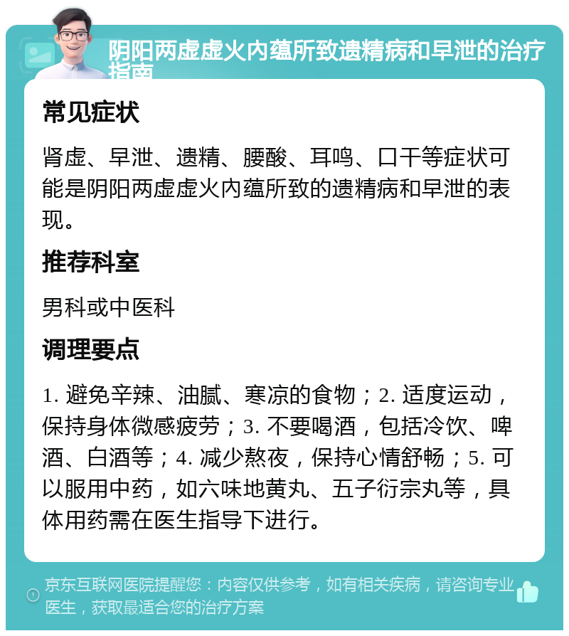 阴阳两虚虚火內蕴所致遗精病和早泄的治疗指南 常见症状 肾虚、早泄、遗精、腰酸、耳鸣、口干等症状可能是阴阳两虚虚火內蕴所致的遗精病和早泄的表现。 推荐科室 男科或中医科 调理要点 1. 避免辛辣、油腻、寒凉的食物；2. 适度运动，保持身体微感疲劳；3. 不要喝酒，包括冷饮、啤酒、白酒等；4. 减少熬夜，保持心情舒畅；5. 可以服用中药，如六味地黄丸、五子衍宗丸等，具体用药需在医生指导下进行。