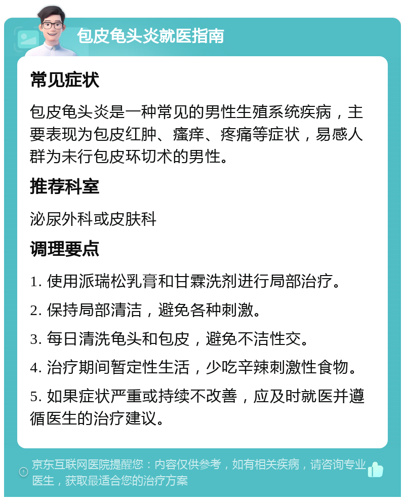 包皮龟头炎就医指南 常见症状 包皮龟头炎是一种常见的男性生殖系统疾病，主要表现为包皮红肿、瘙痒、疼痛等症状，易感人群为未行包皮环切术的男性。 推荐科室 泌尿外科或皮肤科 调理要点 1. 使用派瑞松乳膏和甘霖洗剂进行局部治疗。 2. 保持局部清洁，避免各种刺激。 3. 每日清洗龟头和包皮，避免不洁性交。 4. 治疗期间暂定性生活，少吃辛辣刺激性食物。 5. 如果症状严重或持续不改善，应及时就医并遵循医生的治疗建议。