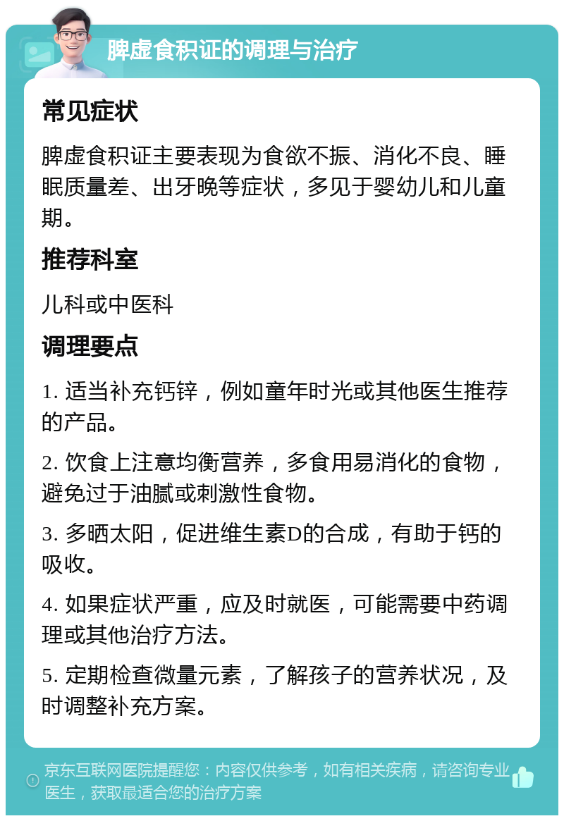 脾虚食积证的调理与治疗 常见症状 脾虚食积证主要表现为食欲不振、消化不良、睡眠质量差、出牙晚等症状，多见于婴幼儿和儿童期。 推荐科室 儿科或中医科 调理要点 1. 适当补充钙锌，例如童年时光或其他医生推荐的产品。 2. 饮食上注意均衡营养，多食用易消化的食物，避免过于油腻或刺激性食物。 3. 多晒太阳，促进维生素D的合成，有助于钙的吸收。 4. 如果症状严重，应及时就医，可能需要中药调理或其他治疗方法。 5. 定期检查微量元素，了解孩子的营养状况，及时调整补充方案。