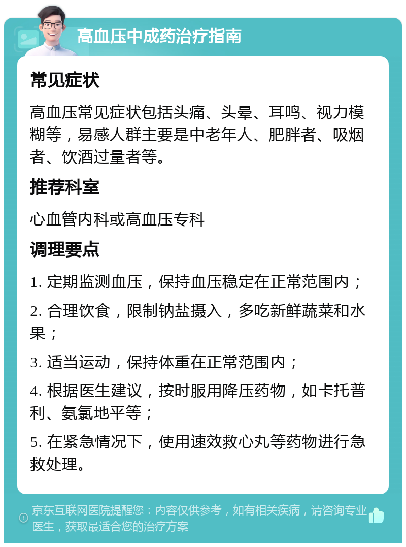 高血压中成药治疗指南 常见症状 高血压常见症状包括头痛、头晕、耳鸣、视力模糊等，易感人群主要是中老年人、肥胖者、吸烟者、饮酒过量者等。 推荐科室 心血管内科或高血压专科 调理要点 1. 定期监测血压，保持血压稳定在正常范围内； 2. 合理饮食，限制钠盐摄入，多吃新鲜蔬菜和水果； 3. 适当运动，保持体重在正常范围内； 4. 根据医生建议，按时服用降压药物，如卡托普利、氨氯地平等； 5. 在紧急情况下，使用速效救心丸等药物进行急救处理。