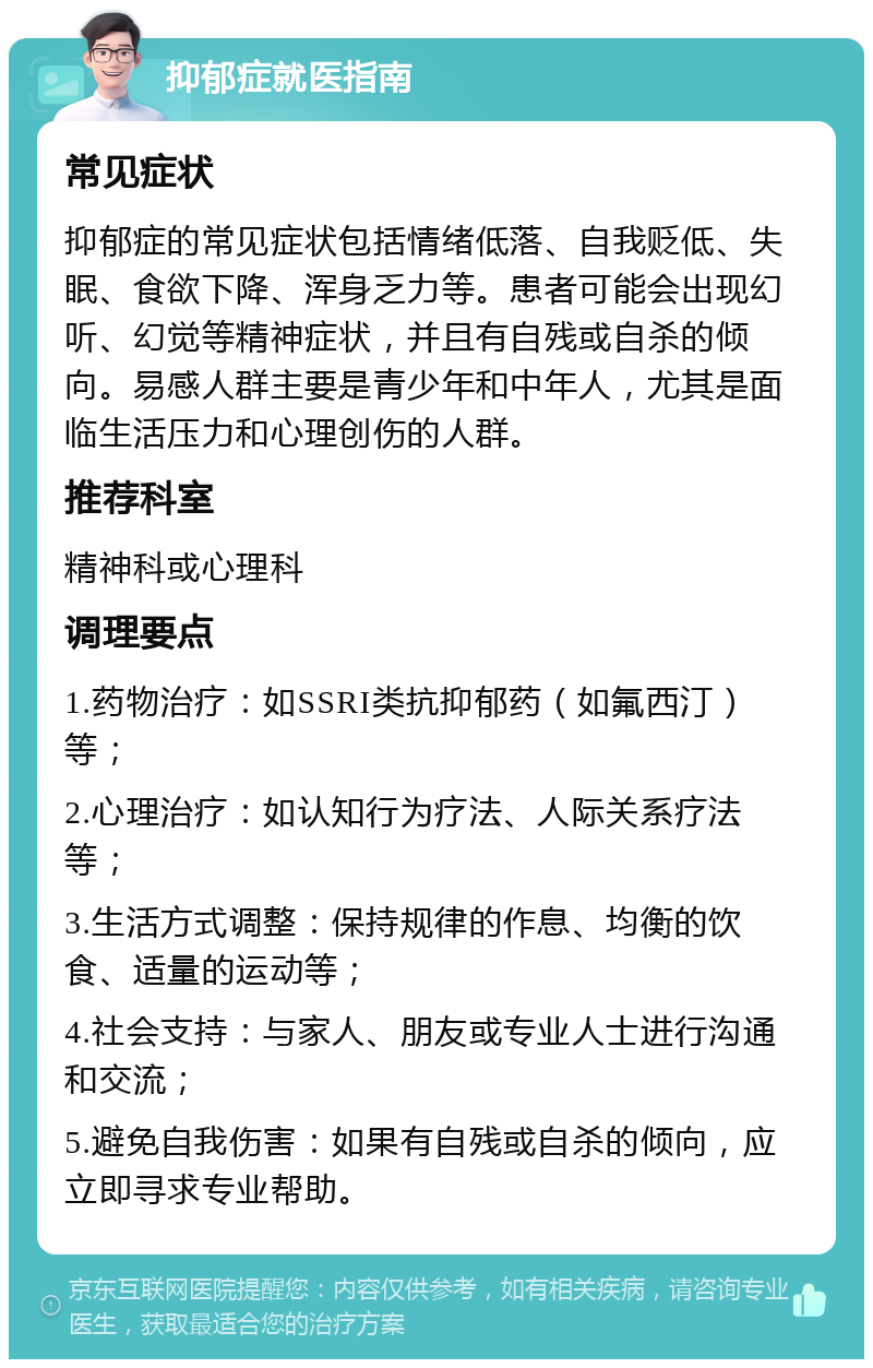 抑郁症就医指南 常见症状 抑郁症的常见症状包括情绪低落、自我贬低、失眠、食欲下降、浑身乏力等。患者可能会出现幻听、幻觉等精神症状，并且有自残或自杀的倾向。易感人群主要是青少年和中年人，尤其是面临生活压力和心理创伤的人群。 推荐科室 精神科或心理科 调理要点 1.药物治疗：如SSRI类抗抑郁药（如氟西汀）等； 2.心理治疗：如认知行为疗法、人际关系疗法等； 3.生活方式调整：保持规律的作息、均衡的饮食、适量的运动等； 4.社会支持：与家人、朋友或专业人士进行沟通和交流； 5.避免自我伤害：如果有自残或自杀的倾向，应立即寻求专业帮助。