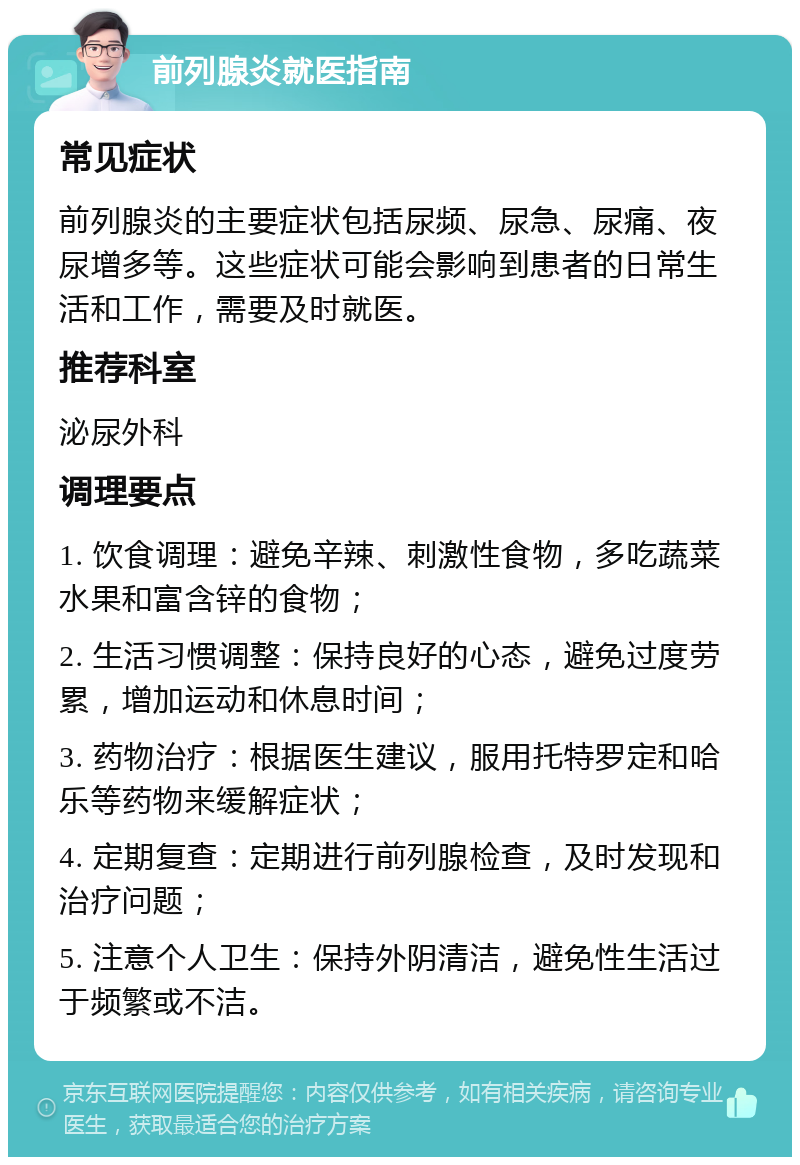 前列腺炎就医指南 常见症状 前列腺炎的主要症状包括尿频、尿急、尿痛、夜尿增多等。这些症状可能会影响到患者的日常生活和工作，需要及时就医。 推荐科室 泌尿外科 调理要点 1. 饮食调理：避免辛辣、刺激性食物，多吃蔬菜水果和富含锌的食物； 2. 生活习惯调整：保持良好的心态，避免过度劳累，增加运动和休息时间； 3. 药物治疗：根据医生建议，服用托特罗定和哈乐等药物来缓解症状； 4. 定期复查：定期进行前列腺检查，及时发现和治疗问题； 5. 注意个人卫生：保持外阴清洁，避免性生活过于频繁或不洁。