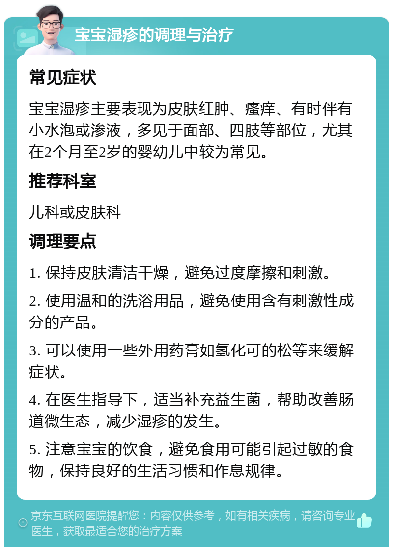 宝宝湿疹的调理与治疗 常见症状 宝宝湿疹主要表现为皮肤红肿、瘙痒、有时伴有小水泡或渗液，多见于面部、四肢等部位，尤其在2个月至2岁的婴幼儿中较为常见。 推荐科室 儿科或皮肤科 调理要点 1. 保持皮肤清洁干燥，避免过度摩擦和刺激。 2. 使用温和的洗浴用品，避免使用含有刺激性成分的产品。 3. 可以使用一些外用药膏如氢化可的松等来缓解症状。 4. 在医生指导下，适当补充益生菌，帮助改善肠道微生态，减少湿疹的发生。 5. 注意宝宝的饮食，避免食用可能引起过敏的食物，保持良好的生活习惯和作息规律。